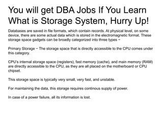 You will get DBA Jobs If You Learn
What is Storage System, Hurry Up!
Databases are saved in file formats, which contain records. At physical level, on some
device, there are some actual data which is stored in the electromagnetic format. These
storage space gadgets can be broadly categorized into three types −
Primary Storage − The storage space that is directly accessible to the CPU comes under
this category.
CPU’s internal storage space (registers), fast memory (cache), and main memory (RAM)
are directly accessible to the CPU, as they are all placed on the motherboard or CPU
chipset.
This storage space is typically very small, very fast, and unstable.
For maintaining the data, this storage requires continous supply of power.
In case of a power failure, all its information is lost.
 