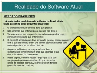 Realidade do Software Atual A maioria dos produtores de  software  no Brasil ainda estão passando pelas seguintes situações: Alegres e saltitantes, os programadores lêem a especificação e implementam algo que satisfaça o que eles entenderam do documento.  Meses  depois, o cliente recebe “algo” que faz o que um grupo de pessoas entendeu, do que um outro grupo de pessoas escreveu,   sobre o que um terceiro grupo de pessoas construiu ;   O cliente nos conta o que ele acha que precisa; Nós achamos que entendemos o que ele nos disse ; Vamos escrever em um papel o que achamos que descreve perfeitamente aquilo que entendemos; O cliente lê achando que deve ser aquilo mesmo ,  porque parece com o que  e le contou e tem uns termos técnicos bacanas com umas siglas incompreensíveis para ele ; MERCADO BRASILEIRO 