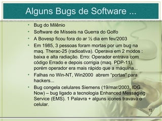 Alguns Bugs de Software ... Bug do Milênio Software de Mísseis na Guerra do Golfo A Bovesp ficou fora do ar ½ dia em fev/2003 Em 1985, 3 pessoas foram mortas por um bug na maq. Therac-25 (radioativa). Operava em 2 modos : baixa e alta radiação. Erro: Operador entrava com código Errado e depois corrigia (maq. PDP-11), porém operador era mais rápido que a máquina... Falhas no Win-NT, Win2000  abrem “portas” para hackers... Bug congela celulares Siemens (19/mar/2003, IDG Now) – bug ligado a tecnologia  Enhanced Messaging Service (EMS). 1 Palavra + alguns icones travava o celular. 
