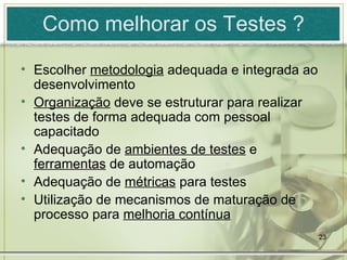 Como melhorar os Testes ? Escolher  metodologia  adequada e integrada ao desenvolvimento Organização  deve se estruturar para realizar testes de forma adequada com pessoal capacitado Adequação de  ambientes de testes  e  ferramentas  de automação Adequação de  métricas  para testes Utilização de mecanismos de maturação de processo para  melhoria contínua 