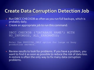  Run DBCCCHECKDB as often as you run full backups, which is
probably daily.
 Create an appropriate job to run this command:
DBCC CHECKDB (‘DATABASE_NAME') WITH
NO_INFOMSGS, ALL_ERRORMSGS;
Note: Use PHYSICAL_ONLY option for large or busy
production servers.
 Review results to look for problems. If you have a problem, you
want to find it as soon as possible to reduce the risk of data loss.
A restore is often the only way to fix many data corruption
problems.
 