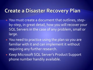  You must create a document that outlines, step-
by-step, in great detail, how you will recover your
SQL Servers in the case of any problem, small or
large.
 You need to practice using the plan so you are
familiar with it and can implement it without
requiring any further research.
 Keep Microsoft SQL Server’s Product Support
phone number handily available.
 