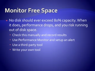  No disk should ever exceed 80% capacity.When
it does, performance drops, and you risk running
out of disk space.
 Check this manually and record results
 Use Performance Monitor and setup an alert
 Use a third-party tool
 Write your own tool
 