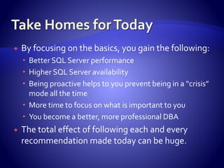  By focusing on the basics, you gain the following:
 Better SQL Server performance
 Higher SQL Server availability
 Being proactive helps to you prevent being in a “crisis”
mode all the time
 More time to focus on what is important to you
 You become a better, more professional DBA
 The total effect of following each and every
recommendation made today can be huge.
 