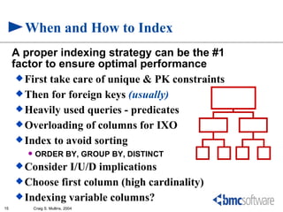 When and How to Index
     A proper indexing strategy can be the #1
     factor to ensure optimal performance
       First take care of unique & PK constraints
       Then for foreign keys (usually)
       Heavily used queries - predicates
       Overloading of columns for IXO
       Index to avoid sorting
           ORDER BY, GROUP BY, DISTINCT
      Consider I/U/D implications
      Choose first column (high cardinality)
      Indexing variable columns?
15          Craig S. Mullins, 2004
 