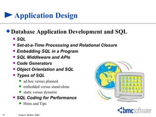 Application Design
      Database              Application Development and SQL
          SQL
          Set-at-a-Time Processing and Relational Closure
          Embedding SQL in a Program
          SQL Middleware and APIs
          Code Generators
          Object Orientation and SQL
          Types of SQL
               ad hoc versus planned
               embedded versus stand-alone
               static versus dynamic
          SQL Coding for Performance
               Hints and Tips

17         Craig S. Mullins, 2004
 