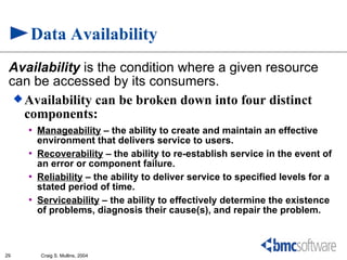 Data Availability
 Availability is the condition where a given resource
 can be accessed by its consumers.
   Availability can be broken down into four distinct
    components:
     •   Manageability – the ability to create and maintain an effective
         environment that delivers service to users.
     •   Recoverability – the ability to re-establish service in the event of
         an error or component failure.
     •   Reliability – the ability to deliver service to specified levels for a
         stated period of time.
     •   Serviceability – the ability to effectively determine the existence
         of problems, diagnosis their cause(s), and repair the problem.



29       Craig S. Mullins, 2004
 