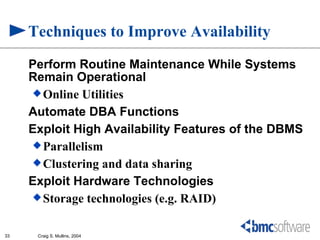 Techniques to Improve Availability
     Perform Routine Maintenance While Systems
     Remain Operational
      Online Utilities

     Automate DBA Functions
     Exploit High Availability Features of the DBMS
      Parallelism
      Clustering and data sharing

     Exploit Hardware Technologies
      Storage technologies (e.g. RAID)


33    Craig S. Mullins, 2004
 