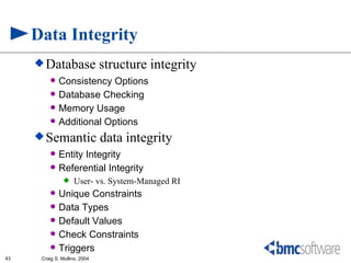 Data Integrity
      Database                structure integrity
            Consistency Options
            Database Checking
            Memory Usage
            Additional Options
      Semantic                data integrity
            Entity Integrity
            Referential Integrity
                   User- vs. System-Managed RI
            Unique Constraints
            Data Types
            Default Values
            Check Constraints
            Triggers
43    Craig S. Mullins, 2004
 