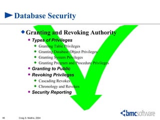 Database Security
        Granting                and Revoking Authority
                  Types of Privileges
                         Granting Table Privileges
                         Granting Database Object Privileges
                         Granting System Privileges
                         Granting Program and Procedure Privileges
                  Granting to Public
                  Revoking Privileges
                         Cascading Revokes
                         Chronology and Revokes
                  Security Reporting




46    Craig S. Mullins, 2004
 