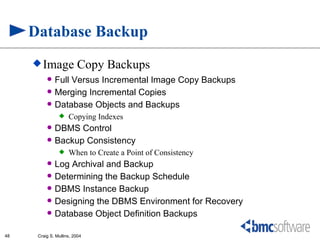 Database Backup
      Image             Copy Backups
             Full Versus Incremental Image Copy Backups
             Merging Incremental Copies
             Database Objects and Backups
                    Copying Indexes
             DBMS Control
             Backup Consistency
                    When to Create a Point of Consistency
             Log Archival and Backup
             Determining the Backup Schedule
             DBMS Instance Backup
             Designing the DBMS Environment for Recovery
             Database Object Definition Backups

48    Craig S. Mullins, 2004
 