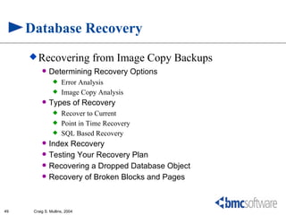 Database Recovery
      Recovering              from Image Copy Backups
             Determining Recovery Options
                    Error Analysis
                    Image Copy Analysis
             Types of Recovery
                    Recover to Current
                    Point in Time Recovery
                    SQL Based Recovery
             Index Recovery
             Testing Your Recovery Plan
             Recovering a Dropped Database Object
             Recovery of Broken Blocks and Pages



49    Craig S. Mullins, 2004
 