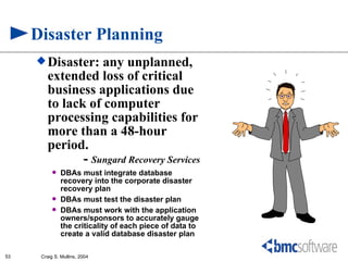 Disaster Planning
      Disaster:   any unplanned,
        extended loss of critical
        business applications due
        to lack of computer
        processing capabilities for
        more than a 48-hour
        period.
               - Sungard Recovery Services
              DBAs must integrate database
               recovery into the corporate disaster
               recovery plan
              DBAs must test the disaster plan
              DBAs must work with the application
               owners/sponsors to accurately gauge
               the criticality of each piece of data to
               create a valid database disaster plan

53    Craig S. Mullins, 2004
 