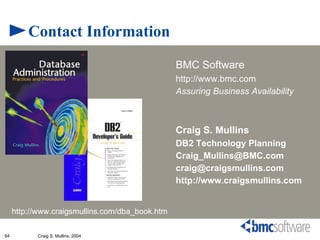 Contact Information
                                                 BMC Software
                                                 http://www.bmc.com
                                                 Assuring Business Availability



                                                 Craig S. Mullins
                                                 DB2 Technology Planning
                                                 Craig_Mullins@BMC.com
                                                 craig@craigsmullins.com
                                                 http://www.craigsmullins.com


     http://www.craigsmullins.com/dba_book.htm

64         Craig S. Mullins, 2004
 