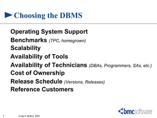 Choosing the DBMS
    Operating System Support
    Benchmarks (TPC, homegrown)
    Scalability
    Availability of Tools
    Availability of Technicians (DBAs, Programmers, SAs, etc.)
    Cost of Ownership
    Release Schedule (Versions, Releases)
    Reference Customers



7      Craig S. Mullins, 2004
 