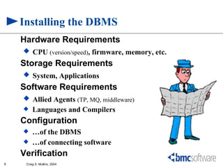 Installing the DBMS
    Hardware Requirements
     CPU (version/speed), firmware, memory, etc.
    Storage Requirements
     System, Applications
    Software Requirements
     Allied Agents (TP, MQ, middleware)
        Languages and Compilers
    Configuration
        …of the DBMS
        …of connecting software
    Verification
8    Craig S. Mullins, 2004
 