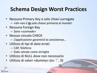 Schema Design Worst Practices
• Nessuna Primary Key o solo chiavi surrogate
– «Id» non è la sola chiave primaria al mondo!
• Nessuna Foreign Key
– Sono «scomode»
• Nessun vincolo CHECK
– L’applicazione garantirà la consistenza…
• Utilizzo di tipi di dato errati
– CAP, Telefono
– Date salvate come stringhe
• Utilizzo di NULL dove non necessario
• Utilizzo di valori «dummy» (es: ‘.’ , 0)
 