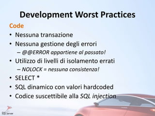 Development Worst Practices
Code
• Nessuna transazione
• Nessuna gestione degli errori
– @@ERROR appartiene al passato!
• Utilizzo di livelli di isolamento errati
– NOLOCK = nessuna consistenza!
• SELECT *
• SQL dinamico con valori hardcoded
• Codice suscettibile alla SQL injection
 