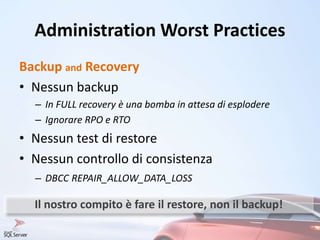 Administration Worst Practices
Backup and Recovery
• Nessun backup
– In FULL recovery è una bomba in attesa di esplodere
– Ignorare RPO e RTO
• Nessun test di restore
• Nessun controllo di consistenza
– DBCC REPAIR_ALLOW_DATA_LOSS
Il nostro compito è fare il restore, non il backup!
 