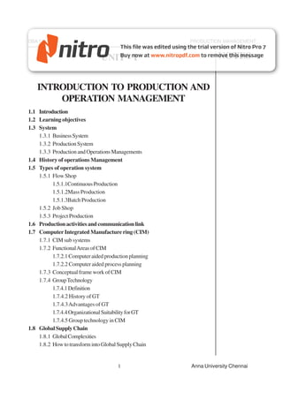 DBA 1651                                               PRODUCTION MANAGEMENT


                               UNIT - I                          NOTES


   INTRODUCTION TO PRODUCTION AND
       OPERATION MANAGEMENT
1.1 Introduction
1.2 Learning objectives
1.3 System
    1.3.1 Business System
    1.3.2 Production System
    1.3.3 Production and Operations Managements
1.4 History of operations Management
1.5 Types of operation system
    1.5.1 Flow Shop
          1.5.1.1Continuous Production
          1.5.1.2Mass Production
          1.5.1.3Batch Production
    1.5.2 Job Shop
    1.5.3 Project Production
1.6 Production activities and communication link
1.7 Computer Integrated Manufacture ring (CIM)
    1.7.1 CIM sub systems
    1.7.2 Functional Areas of CIM
          1.7.2.1 Computer aided production planning
          1.7.2.2 Computer aided process planning
    1.7.3 Conceptual frame work of CIM
    1.7.4 Group Technology
          1.7.4.1 Definition
          1.7.4.2 History of GT
          1.7.4.3 Advantages of GT
          1.7.4.4 Organizational Suitability for GT
          1.7.4.5 Group technology in CIM
1.8 Global Supply Chain
    1.8.1 Global Complexities
    1.8.2 How to transform into Global Supply Chain


                                      1                Anna University Chennai
 
