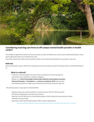 Considering receiving care from an off-campus mental health provider or health
center?
First schedule an appointment with your primary care doctor to assess and address your concerns and to collectively develop an action
plan for getting the proper care or treatment you need.
If you’d like, contact your health insurance provider to obtain a list of covered mental health service providers in your area.
Referrals
Many insurance plans require a referral to be made by your primary care physician when first seeking care from a mental health special-
ist.
	 What is a referral?
	 • A referral is a recommendation from your primary care physician to receive specialty care
	 when further care is needed for a condition or diagnosis.
	 • Whether it is a Clinical Psychologist, Mental Health, Addiction and Drug Abuse Counselor,
	 Behavioral Therapist, or Psychiatrist, your primary care physician (PCP) will know what
	 mental health specialists are right for your needs and ensure that you receive the right care.
“The referral process in 3 easy steps” by Tufts Health Plan
	 • Step One: Discuss your medical condition or concerns with your PCP. Your PCP may consult
	 with his/her medical group on the best course of action.
	 • Step Two: Your PCP refers you to a mental health provider in his/her referral circle and sends your referral
	 information to the specialist.
	 • Step Three: Call the mental health provider’s office to make an appointment.
		http://www.tuftsmedicarepreferred.org/members/getting-more-doctor-visits/what-referral-and-why-do-i-need-one
 