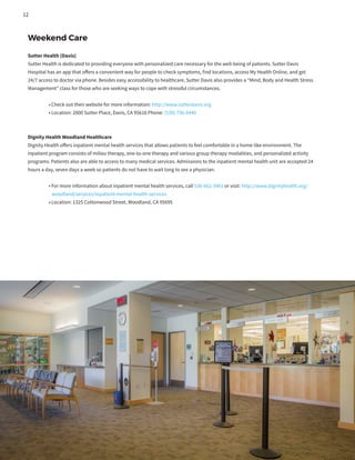 Weekend Care
Sutter Health (Davis)
Sutter Health is dedicated to providing everyone with personalized care necessary for the well-being of patients. Sutter Davis
Hospital has an app that offers a convenient way for people to check symptoms, find locations, access My Health Online, and get
24/7 access to doctor via phone. Besides easy accessibility to healthcare, Sutter Davis also provides a “Mind, Body and Health Stress
Management” class for those who are seeking ways to cope with stressful circumstances.
	 • Check out their website for more information: http://www.sutterdavis.org
	 • Location: 2000 Sutter Place, Davis, CA 95616 Phone: (530) 756-6440
Dignity Health Woodland Healthcare
Dignity Health offers inpatient mental health services that allows patients to feel comfortable in a home-like environment. The
inpatient program consists of milieu therapy, one-to-one therapy and various group therapy modalities, and personalized activity
programs. Patients also are able to access to many medical services. Admissions to the inpatient mental health unit are accepted 24
hours a day, seven days a week so patients do not have to wait long to see a physician.
	 • For more information about inpatient mental health services, call 530-662-3961 or visit: http://www.dignityhealth.org/
	 woodland/services/inpatient-mental-health-services
	 • Location: 1325 Cottonwood Street, Woodland, CA 95695
12
 