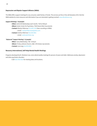 Depression and Bipolar Support Alliance (DBSA)
The DBSA offers support meetings for any consumer, adult family or friends. The services are free or free-will donation of $5. Visit the
DBSA website for more resources and information if you are interested in getting involved: www.dbsalliance.org
Support Meetings (~30 people)
	 • When: 2nd & 4th Wednesdays each month, 7:30 to 9:00 pm
	 • Where: Sutter Center for Psychiatry, 7700 Folsom Blvd, Sacramento
	 • Contact: Marilyn Hillerman 916.684.1358 (hear recording on DBSA)
		 • email: marilynhillerman@yahoo.com
	 • Contact: Andrea Hillerman 916.366.4601
		 • email: andrea@mhasc.org
	
“Balanced” Support Meeting (~12 people)
	 • When: Every Wednesday, 7:00 - 8:30 pm
	 • Where: Trinity Lutheran Church, 1500- 27th Street, Sacramento
	 • Contact: Joe Long 916.834.0004
Recovery International, Self-Help Mental Health Meetings
Programs developed by Dr. Abraham Low, come attend weekly meetings for persons 18 years and older. Addresses anxiety, depression
and other psychiatric disorders
	 • Call (916) 483-5616 for meeting dates and locations.
14
 