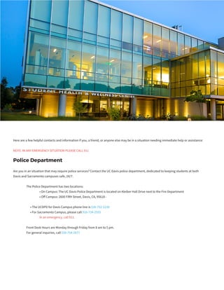 Here are a few helpful contacts and information if you, a friend, or anyone else may be in a situation needing immediate help or assistance:
NOTE: IN ANY EMERGENCY SITUATION PLEASE CALL 911
Police Department
Are you in an situation that may require police services? Contact the UC Davis police department, dedicated to keeping students at both
Davis and Sacramento campuses safe, 24/7.
	 The Police Department has two locations:
		 • On Campus: The UC Davis Police Department is located on Kleiber Hall Drive next to the Fire Department
		 • Off Campus: 2600 Fifth Street, Davis, CA, 95618 -
	 • The UCDPD for Davis Campus phone line is 530-752-1230
	 • For Sacramento Campus, please call 916-734-2555
		 In an emergency, call 911.
	 Front Desk Hours are Monday through Friday from 8 am to 5 pm.
	 For general inquiries, call 530-754-2677
 