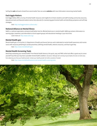 Surfing the web and want a break from social media? Here are some websites with more information concerning mental health:
Each Aggie Matters
Each Aggie Mattes offers an array of mental health resources and insights for UC Davis students and staff including community resources,
educational tools and featured student stories that advocate for maintaining good mental health and identifying symptoms and self-help
strategies.
	 Visit: http://eachaggiematters.ucdavis.edu/
National Alliance on Mental Illness	 	
NAMI is a national organization aiming to build better lives for affected Americans in mental health. NAMI.org contains information on
warning signs, treatment, and information on local support groups and educational meetings in your local area.
	 Learn more at: http://www.nami.org/
Mental Health.gov
Mental Health.gov is run by the U.S. Department of Health and Human Serivces and is dedicated to mental health awareness and mainte-
nance with resources pertaining to suicide prevention, defining mental health, veterans resources, and how to get help.
	 Visit: http://www.mentalhealth.gov/
Mental Health Screening Tools
Need help evaluating your mental health? From Mental Health America, this quick, easy and FREE online tool offers a great way to screen
yourself if you feel you may have a possible mental health condition. Disclaimer: Although self-screening may be helpful, this does not take away
from obtaining care from your health provider. Contact your health provider for further assistance if needed
	 Visit: http://www.mentalhealthamerica.net/mental-health-screening-tools
19
 
