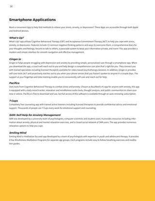 Smartphone Applications
Want a convenient App to help find methods to relieve your stress, anxiety, or depression? These Apps are accessible through both Apple
and Android devices.
What’s Up?
What’s Up? app utilizes Cognitive Behavioral Therapy (CBT) and Acceptance Commitment Therapy (ACT) to help you cope with stress,
anxiety, or depression. Features include 12 common negative thinking patterns and ways to overcome them, a comprehensive diary for
your thoughts and feelings, forums to talk to others, a passcode system to keep your information private, and more! This app provides a
modern and simple interface for smooth navigation and effective management.
Ginger.io
Ginger.io helps people struggling with depression and anxiety by providing simple, personalized care through a smartphone app. When
you download the app, a coach will reach out to you and help design a comprehensive care plan that’s right for you. They connect you
with trained specialists including licensed therapists available for video-based psychotherapy sessions. In addition, Ginger.io provides
self-care tools 24/7 and proactively reaches out to you when your phone senses that you haven’t spoken to anyone in a couple days. The
support at your fingertips and data tracking enable you to conveniently self-care and reach out for help.
Pacifica
Uses tools from Cognitive Behavioral Therapy to combat stress and anxiety. Chosen as Buzzfeed’s #1 app for anyone with anxiety, this app
is equipped with a daily mood tracker, relaxation and mindfulness audio tools, thought analysis, and public communities to share your
new or advice. Pacifica is free to download and use, but full access of this software is available through an auto-renewing subscription.
7 Cups
Completely free counseling app with trained active listeners including licensed therapists to provide confidential advice and emotional
support. Thousands of people use 7 Cups every week for emotional support and counseling.
SAM: Self Help for Anxiety Management
SAM was developed by a university team of psychologists, computer scientists and student users. It provides resources including infor-
mation about anxiety, physical and mental relaxation exercises, and a closed social network of SAM users. The app provides numerous
relaxation options to help you cope.
Smiling Mind
Smiling Mind is meditation focused app developed by a team of psychologists with expertise in youth and adolescent therapy. It provides
6 free Mindfulness Meditation Programs for separate age groups. Each programs include easy to follow breathing exercises and medita-
tion guides.
20
 