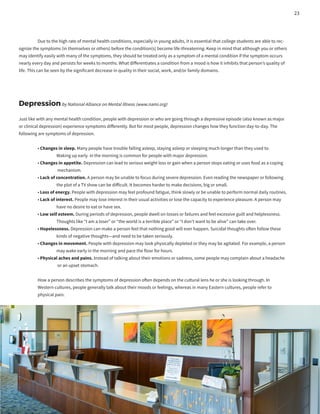 Due to the high rate of mental health conditions, especially in young adults, it is essential that college students are able to rec-
ognize the symptoms (in themselves or others) before the condition(s) become life-threatening. Keep in mind that although you or others
may identify easily with many of the symptoms, they should be treated only as a symptom of a mental condition if the symptom occurs
nearly every day and persists for weeks to months. What differentiates a condition from a mood is how it inhibits that person’s quality of
life. This can be seen by the significant decrease in quality in their social, work, and/or family domains.
Depressionby National Alliance on Mental Illness (www.nami.org)
Just like with any mental health condition, people with depression or who are going through a depressive episode (also known as major
or clinical depression) experience symptoms differently. But for most people, depression changes how they function day-to-day. The
following are symptoms of depression.
	 • Changes in sleep. Many people have trouble falling asleep, staying asleep or sleeping much longer than they used to.
		 Waking up early in the morning is common for people with major depression.
	 • Changes in appetite. Depression can lead to serious weight loss or gain when a person stops eating or uses food as a coping
		 mechanism.
	 • Lack of concentration. A person may be unable to focus during severe depression. Even reading the newspaper or following
		 the plot of a TV show can be difficult. It becomes harder to make decisions, big or small.
	 • Loss of energy. People with depression may feel profound fatigue, think slowly or be unable to perform normal daily routines.
	 • Lack of interest. People may lose interest in their usual activities or lose the capacity to experience pleasure. A person may
		 have no desire to eat or have sex.
	 • Low self esteem. During periods of depression, people dwell on losses or failures and feel excessive guilt and helplessness.
		 Thoughts like “I am a loser” or “the world is a terrible place” or “I don’t want to be alive” can take over.
	 • Hopelessness. Depression can make a person feel that nothing good will ever happen. Suicidal thoughts often follow these
		 kinds of negative thoughts—and need to be taken seriously.
	 • Changes in movement. People with depression may look physically depleted or they may be agitated. For example, a person
		 may wake early in the morning and pace the floor for hours.
	 • Physical aches and pains. Instead of talking about their emotions or sadness, some people may complain about a headache
		 or an upset stomach.
	 How a person describes the symptoms of depression often depends on the cultural lens he or she is looking through. In
	 Western cultures, people generally talk about their moods or feelings, whereas in many Eastern cultures, people refer to
	 physical pain.
23
 