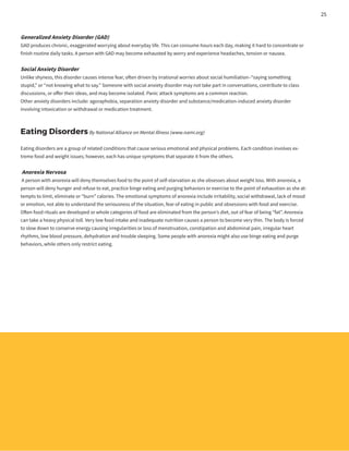 Generalized Anxiety Disorder (GAD)
GAD produces chronic, exaggerated worrying about everyday life. This can consume hours each day, making it hard to concentrate or
finish routine daily tasks. A person with GAD may become exhausted by worry and experience headaches, tension or nausea.
Social Anxiety Disorder
Unlike shyness, this disorder causes intense fear, often driven by irrational worries about social humiliation–“saying something
stupid,” or “not knowing what to say.” Someone with social anxiety disorder may not take part in conversations, contribute to class
discussions, or offer their ideas, and may become isolated. Panic attack symptoms are a common reaction.
Other anxiety disorders include: agoraphobia, separation anxiety disorder and substance/medication-induced anxiety disorder
involving intoxication or withdrawal or medication treatment.
Eating DisordersBy National Alliance on Mental Illness (www.nami.org)
Eating disorders are a group of related conditions that cause serious emotional and physical problems. Each condition involves ex-
treme food and weight issues; however, each has unique symptoms that separate it from the others.
Anorexia Nervosa
A person with anorexia will deny themselves food to the point of self-starvation as she obsesses about weight loss. With anorexia, a
person will deny hunger and refuse to eat, practice binge eating and purging behaviors or exercise to the point of exhaustion as she at-
tempts to limit, eliminate or “burn” calories. The emotional symptoms of anorexia include irritability, social withdrawal, lack of mood
or emotion, not able to understand the seriousness of the situation, fear of eating in public and obsessions with food and exercise.
Often food rituals are developed or whole categories of food are eliminated from the person’s diet, out of fear of being “fat”. Anorexia
can take a heavy physical toll. Very low food intake and inadequate nutrition causes a person to become very thin. The body is forced
to slow down to conserve energy causing irregularities or loss of menstruation, constipation and abdominal pain, irregular heart
rhythms, low blood pressure, dehydration and trouble sleeping. Some people with anorexia might also use binge eating and purge
behaviors, while others only restrict eating.
25
 