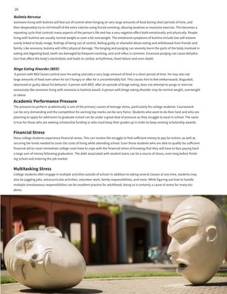 Bulimia Nervosa
Someone living with bulimia will feel out of control when binging on very large amounts of food during short periods of time, and
then desperately try to rid himself of the extra calories using forced vomiting, abusing laxatives or excessive exercise. This becomes a
repeating cycle that controls many aspects of the person’s life and has a very negative effect both emotionally and physically. People
living with bulimia are usually normal weight or even a bit overweight. The emotional symptoms of bulimia include low self-esteem
overly linked to body image, feelings of being out of control, feeling guilty or shameful about eating and withdrawal from friends and
family. Like anorexia, bulimia will inflict physical damage. The binging and purging can severely harm the parts of the body involved in
eating and digesting food, teeth are damaged by frequent vomiting, and acid reflux is common. Excessive purging can cause dehydra-
tion that effect the body’s electrolytes and leads to cardiac arrhythmias, heart failure and even death.
Binge Eating Disorder (BED)
A person with BED losses control over his eating and eats a very large amount of food in a short period of time. He may also eat
large amounts of food even when he isn’t hungry or after he is uncomfortably full. This causes him to feel embarrassed, disgusted,
depressed or guilty about his behavior. A person with BED, after an episode of binge eating, does not attempt to purge or exercise
excessively like someone living with anorexia or bulimia would. A person with binge eating disorder may be normal weight, overweight
or obese.
Academic Performance Pressure
The pressure to perform academically is one of the primary causes of teenage stress, particularly for college students. Coursework
can be very demanding and the competition for earning top marks can be very fierce. Students who want to do their best and who are
planning to apply for admission to graduate school can be under a great deal of pressure as they struggle to excel in school. The same
is true for those who are seeking scholarship funding or who must keep their grades up in order to keep existing scholarship awards.
Financial Stress
Many college students experience financial stress. This can involve the struggle to find sufficient money to pay for tuition, as well as
securing the funds needed to cover the costs of living while attending school. Even those students who are able to qualify for sufficient
financial aid to cover immediate college costs have to cope with the financial stress of knowing that they will have to face paying back
a large sum of money following graduation. The debt associated with student loans can be a source of stress, even long before finish-
ing school and entering the job market.
Multitasking Stress
College students often engage in multiple activities outside of school. In addition to taking several classes at one time, students may
also be juggling jobs, extracurricular activities, volunteer work, family responsibilities, and more. While figuring out how to handle
multiple simultaneous responsibilities can be excellent practice for adulthood, doing so is certainly a cause of stress for many stu-
dents.
26
 