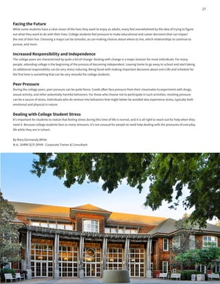 Facing the Future
While some students have a clear vision of the lives they want to enjoy as adults, many feel overwhelmed by the idea of trying to figure
out what they want to do with their lives. College students feel pressure to make educational and career decisions that can impact
the rest of their live. Choosing a major can be stressful, as can making choices about where to live, which relationships to continue to
pursue, and more.
Increased Responsibility and Independence
The college years are characterized by quite a bit of change. Dealing with change is a major stressor for most individuals. For many
people, attending college is the beginning of the process of becoming independent. Leaving home to go away to school and start taking
on additional responsibility can be very stress inducing. Being faced with making important decisions about one’s life and schedule for
the first time is something that can be very stressful for college students.
Peer Pressure
During the college years, peer pressure can be quite fierce. Coeds often face pressure from their classmates to experiment with drugs,
sexual activity, and other potentially harmful behaviors. For those who choose not to participate in such activities, resisting pressure
can be a source of stress. Individuals who do venture into behaviors that might better be avoided also experience stress, typically both
emotional and physical in nature.
Dealing with College Student Stress
It’s important for students to realize that feeling stress during this time of life is normal, and it is all right to reach out for help when they
need it. Because college students face so many stressors, it’s not unusual for people to need help dealing with the pressures of everyday
life while they are in school.
By Mary Gormandy White
M.A., SHRM-SCP, SPHR - Corporate Trainer & Consultant
27
 