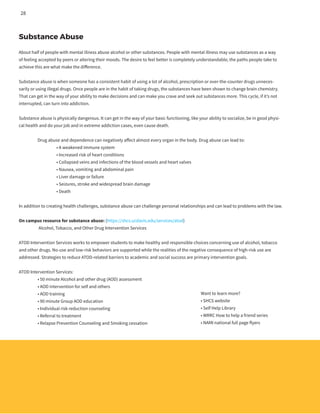 Substance Abuse
About half of people with mental illness abuse alcohol or other substances. People with mental illness may use substances as a way
of feeling accepted by peers or altering their moods. The desire to feel better is completely understandable; the paths people take to
achieve this are what make the difference.
Substance abuse is when someone has a consistent habit of using a lot of alcohol, prescription or over-the-counter drugs unneces-
sarily or using illegal drugs. Once people are in the habit of taking drugs, the substances have been shown to change brain chemistry.
That can get in the way of your ability to make decisions and can make you crave and seek out substances more. This cycle, if it’s not
interrupted, can turn into addiction.
Substance abuse is physically dangerous. It can get in the way of your basic functioning, like your ability to socialize, be in good physi-
cal health and do your job and in extreme addiction cases, even cause death.
	 Drug abuse and dependence can negatively affect almost every organ in the body. Drug abuse can lead to:
		 • A weakened immune system
		 • Increased risk of heart conditions
		 • Collapsed veins and infections of the blood vessels and heart valves
		 • Nausea, vomiting and abdominal pain
		 • Liver damage or failure
		 • Seizures, stroke and widespread brain damage
		 • Death
In addition to creating health challenges, substance abuse can challenge personal relationships and can lead to problems with the law.
On campus resource for substance abuse: (https://shcs.ucdavis.edu/services/atod)
	 Alcohol, Tobacco, and Other Drug Intervention Services
ATOD Intervention Services works to empower students to make healthy and responsible choices concerning use of alcohol, tobacco
and other drugs. No-use and low-risk behaviors are supported while the realities of the negative consequence of high-risk use are
addressed. Strategies to reduce ATOD-related barriers to academic and social success are primary intervention goals.
ATOD Intervention Services:
	 • 50 minute Alcohol and other drug (AOD) assessment
	 • AOD intervention for self and others
	 • AOD training
	 • 90 minute Group AOD education
	 • Individual risk reduction counseling
	 • Referral to treatment
	 • Relapse Prevention Counseling and Smoking cessation
Want to learn more?
• SHCS website
• Self Help Library
• WRRC How to help a friend series
• NAMI national full page flyers
28
 