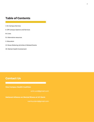 Table of Contents
I. On-Campus Services
II. Off-Campus Options and Services
III. Crisis
IV. Alternative resources
V. Education
VI. Stress Relieving Activities & Related Events
VII. Mental Health Involvement
Contact Us
One Campus Health Coalition
ochc.ucd@gmail.com
National Alliance on Mental Illness at UC Davis
namiucdavis@gmail.com
3
 