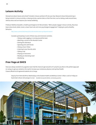 Leisure Activity
Stressed out about classes and school? Consider a leisure activity to fit into your day. Research shows that practicing or
being involved in a leisure activity, a relaxing activity a person does on their free time, such as taking a walk around town,
relieves stress and can improve your mental wellbeing.
Professor Matthew Zawadzki, a health psychologist at UC Merced states: “When people engage in leisure activity, they have
lower stress levels, better mood, a lower heart rate and more psychological engagement” helping to avoid unhealthy
behaviors.
	 http://www.ucmerced.edu/news/2015/relax-benefits-leisure-go-beyond-moment
	 Consider participating in some of these easy and immersive activities:
		 • Taking a walk, jogging, or running around the town
		 • Watching a concert at the Mondavi Center
		 • Visiting the arboretum
		 • Spending time with friends
		 • Taking a trip to Tahoe
		 • Listening to your favorite artist
		 • Taking a nap
		 • Playing an instrument
		 • Reading an interesting novel
		 • Meditating
	
Free Yoga at SHCS
Have you always wanted to try yoga but never had the chance to get around to it? Lucky for you there is the perfect yoga spot
on campus to get you started on the road to increase your emotional, physical, and spiritual health.
Classes offered to all registered students at no charge.
	 Stop by from 4:00-5:00 PM on Wednesdays at the Student Health and Wellness Center in Main 1 and on Fridays at
	 North Hall in Room 325 and give it a try! Available during Fall, Winter, and Spring quarters
30
 