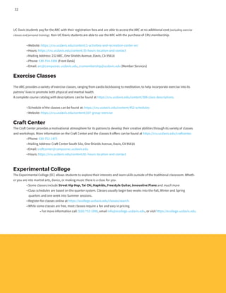 UC Davis students pay for the ARC with their registration fees and are able to access the ARC at no additional cost (excluding exercise
classes and personal training). Non-UC Davis students are able to use the ARC with the purchase of CRU membership.
	 • Website: https://cru.ucdavis.edu/content/1-activities-and-recreation-center-arc
	 • Hours: https://cru.ucdavis.edu/content/35-hours-location-and-contact
	 • Mailing Address: 232 ARC, One Shields Avenue, Davis, CA 95616
	 • Phone: 530-754-5306 (Front Desk)
	 • Email: arc@campusrec.ucdavis.edu, crumembership@ucdavis.edu (Member Services)
Exercise Classes
The ARC provides a variety of exercise classes, ranging from cardio kickboxing to meditation, to help incorporate exercise into its
patrons’ lives to promote both physical and mental health.
A complete course catalog with descriptions can be found at https://cru.ucdavis.edu/content/308-class-descriptions.
	 • Schedule of the classes can be found at: https://cru.ucdavis.edu/content/452-schedules
	 • Website: https://cru.ucdavis.edu/content/107-group-exercise
Craft Center
The Craft Center provides a motivational atmosphere for its patrons to develop their creative abilities through its variety of classes
and workshops. More information on the Craft Center and the classes it offers can be found at https://cru.ucdavis.edu/craftcenter.
	 • Phone: 530-752-1475
	 • Mailing Address: Craft Center South Silo, One Shields Avenue, Davis, CA 95616
	 • Email: craftcenter@campusrec.ucdavis.edu
	 • Hours: https://cru.ucdavis.edu/content/61-hours-location-and-contact
Experimental College
The Experimental College (EC) allows students to explore their interests and learn skills outside of the traditional classroom. Wheth-
er you are into martial arts, dance, or making music there is a class for you.
	 • Some classes include Street Hip Hop, Tai Chi, Hapkido, Freestyle Guitar, Innovative Piano and much more
	 • Class schedules are based on the quarter system. Classes usually begin two weeks into the Fall, Winter and Spring
	 quarters and one week into Summer sessions.
	 • Register for classes online at https://ecollege.ucdavis.edu/classes/search.
	 • While some classes are free, most classes require a fee and vary in pricing.
		 • For more information call (530) 752-1990, email info@ecollege.ucdavis.edu, or visit https://ecollege.ucdavis.edu.
32
 