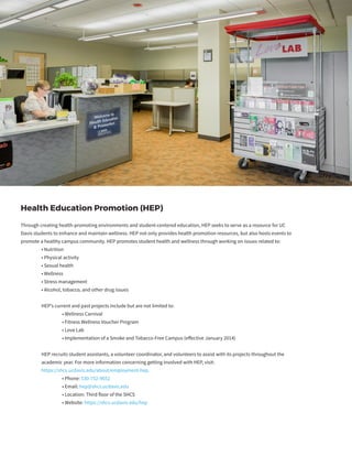 Health Education Promotion (HEP)
Through creating health-promoting environments and student-centered education, HEP seeks to serve as a resource for UC
Davis students to enhance and maintain wellness. HEP not only provides health promotion resources, but also hosts events to
promote a healthy campus community. HEP promotes student health and wellness through working on issues related to:
	 • Nutrition
	 • Physical activity
	 • Sexual health
	 • Wellness
	 • Stress management
	 • Alcohol, tobacco, and other drug issues
	 HEP’s current and past projects include but are not limited to:
		 • Wellness Carnival
		 • Fitness Wellness Voucher Program
		 • Love Lab
		 • Implementation of a Smoke and Tobacco-Free Campus (effective January 2014)
	 HEP recruits student assistants, a volunteer coordinator, and volunteers to assist with its projects throughout the
	 academic year. For more information concerning getting involved with HEP, visit:
	 https://shcs.ucdavis.edu/about/employment-hep.
		 • Phone: 530-752-9652
		 • Email: hep@shcs.ucdavis.edu
		 • Location: Third floor of the SHCS
		 • Website: https://shcs.ucdavis.edu/hep
 