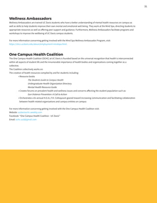 Wellness Ambassadors
Wellness Ambassadors are trained UC Davis students who have a better understanding of mental health resources on campus as
well as skills to help students improve their own mental and emotional well-being. They work at the Mind Spa, directing students to
appropriate resources as well as offering peer support and guidance. Furthermore, Wellness Ambassadors facilitate programs and
workshops to improve the wellbeing of UC Davis campus students.
For more information concerning getting involved with the Mind Spa Wellness Ambassador Program, visit:
https://shcs.ucdavis.edu/about/employment-mindspa.html.
One Campus Health Coalition
The One Campus Health Coalition (OCHC) at UC Davis is founded based on the universal recognition that health is interconnected
within all aspects of student life and the innumerable importance of health bodies and organizations coming together as a
collective.
The Coalition collectively works on:
The creation of health resources compiled by and for students including:
	 • Resource books
		The Students Guide to Campus Health
		Undergraduate Health Organization Directory
		 Mental Health Resource Guide
	 • Creates forums on prevalent health and wellness issues and concerns affecting the student population such as:
		Gun Violence Prevention: A Call to Action
	 • Orchestrates a bi-annual H.E.A.L.T.H. Colloquium geared toward increasing communication and facilitating collaboration
	 between health related organizations and campus entities on campus
For more information concerning getting involved with the One Campus Health Coalition visit:
Website: ucdavisochc.weebly.com
Facebook: “One Campus Health Coalition - UC Davis”
Email: ochc.ucd@gmail.com
35
 