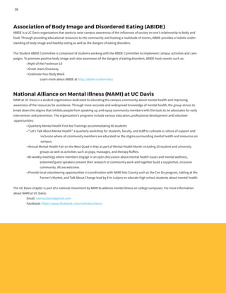 Association of Body Image and Disordered Eating (ABIDE)
ABIDE is a UC Davis organization that seeks to raise campus awareness of the influences of society on one’s relationship to body and
food. Through providing educational resources to the community and hosting a multitude of events, ABIDE provides a holistic under-
standing of body image and healthy eating as well as the dangers of eating disorders.
The Student ABIDE Committee is comprised of students working with the ABIDE Committee to implement campus activities and cam-
paigns. To promote positive body image and raise awareness of the dangers of eating disorders, ABIDE hosts events such as:
	 • Myth of the Freshman 15
	 • Great Jeans Giveaway
	 • Celebrate Your Body Week
		 Learn more about ABIDE at http://abide.ucdavis.edu/
National Alliance on Mental Illness (NAMI) at UC Davis
NAMI at UC Davis is a student organization dedicated to educating the campus community about mental health and improving
awareness of the resources for assistance. Through more accurate and widespread knowledge of mental health, the group strives to
break down the stigma that inhibits people from speaking up and equip community members with the tools to be advocates for early
intervention and prevention. The organization’s programs include various education, professional development and volunteer
opportunities:
	 • Quarterly Mental Health First Aid Trainings accommodating 40 students
	 • “Let’s Talk About Mental Health” a quarterly workshop for students, faculty, and staff to cultivate a culture of support and
		 inclusion where all community members are educated on the stigma surrounding mental health and resources on
		 campus.
	 • Annual Mental Health Fair on the West Quad in May as part of Mental Health Month including 25 student and university
		 groups as well as activities such as yoga, massages, and therapy fluffies.
	 • Bi-weekly meetings where members engage in an open discussion about mental health issues and mental wellness,
		 esteemed guest speakers present their research or community work and together build a supportive, inclusive
		 community. All are welcome.
	 • Provide local volunteering opportunities in coordination with NAMI Yolo County such as the Can Do program, tabling at the
	 	 Farmer’s Market, and Talk About Change lead by Erin Lutjens to educate high school students about mental health.
The UC Davis chapter is part of a national movement by NAMI to address mental illness on college campuses. For more information
about NAMI at UC Davis:
	 Email: namiucdavis@gmail.com
	 Facebook: https://www.facebook.com/namiatucdavis/
36
 