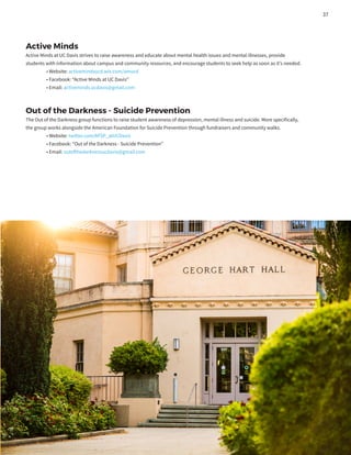 Active Minds
Active Minds at UC Davis strives to raise awareness and educate about mental health issues and mental illnesses, provide
students with information about campus and community resources, and encourage students to seek help as soon as it’s needed.
	 • Website: activemindsucd.wix.com/amucd
	 • Facebook: “Active Minds at UC Davis”
	 • Email: activeminds.ucdavis@gmail.com
Out of the Darkness - Suicide Prevention
The Out of the Darkness group functions to raise student awareness of depression, mental illness and suicide. More specifically,
the group works alongside the American Foundation for Suicide Prevention through fundraisers and community walks.
	 • Website: twitter.com/AFSP_atUCDavis
	 • Facebook: “Out of the Darkness - Suicide Prevention”
	 • Email: outofthedarknessucdavis@gmail.com
37
 