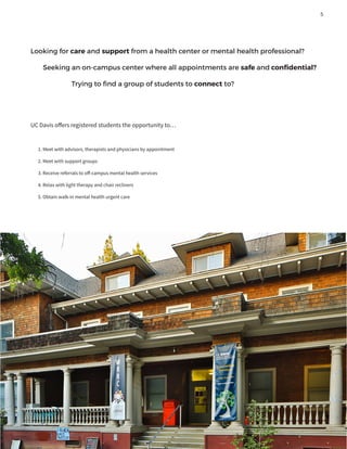 Looking for care and support from a health center or mental health professional?
Seeking an on-campus center where all appointments are safe and confidential?
		 Trying to find a group of students to connect to?
UC Davis offers registered students the opportunity to…
1. Meet with advisors, therapists and physicians by appointment
2. Meet with support groups
3. Receive referrals to off-campus mental health services
4. Relax with light therapy and chair recliners
5. Obtain walk-in mental health urgent care
5
 