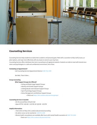 Counseling Services
Counseling Services helps students to realize their academic and personal goals. Meet with a counselor to help clarify issues, ex-
plore options, and cope more effectively with any issues or concerns you may have.
Counseling Services offers individual short-term counseling to all registered students. Students are able to meet with trained coun-
selors and psychologists in a safe and confidential environment, free of bias.
Scheduling an Appointment?
	 Call Counseling Services Appointment Desk at (530) 752-2349
	 But Wait, There’s More…
Group Counseling
	 What Support Groups Are Offered?
		 • Eating and Body Image Support Groups
		 • Identity and Growth Support Groups
		 • Undergraduate and Graduate Support Groups
		 • Sport Psychology Support Groups
		 • Stress Management and Wellness Support Groups
			 • Check out https://shcs.ucdavis.edu/services/groups/
Counseling Services is located:
	 • On the second floor of North Hall
	 • Open MTThF: 8:00 AM - 4:45 PM, W: 9:00 AM - 4:45 PM
Helpful Information:
	 • Visit online at http://shcs.ucdavis.edu/services/counseling
	 • An advice nurse can be reached at: (530)752-2349
	 • Mental Health consultations are available after hours with mental health counselors at (530) 752-2349
		 Check out https://shcs.ucdavis.edu/services/crisis
 
