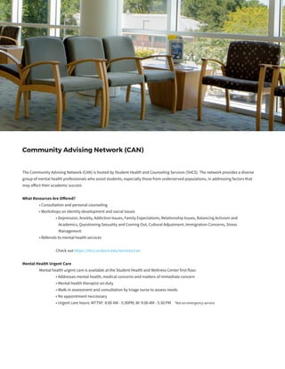 The Community Advising Network (CAN) is hosted by Student Health and Counseling Services (SHCS). The network provides a diverse
group of mental health professionals who assist students, especially those from underserved populations, in addressing factors that
may affect their academic success
What Resources Are Offered?
	 • Consultation and personal counseling
	 • Workshops on identity development and social issues
		 • Depression, Anxiety, Addiction Issues, Family Expectations, Relationship Issues, Balancing Activism and
		 Academics, Questioning Sexuality and Coming Out, Cultural Adjustment, Immigration Concerns, Stress
		 Management
	 • Referrals to mental health services
	
		 Check out https://shcs.ucdavis.edu/services/can
Mental Health Urgent Care
	 Mental health urgent care is available at the Student Health and Wellness Center first floor.
		 • Addresses mental health, medical concerns and matters of immediate concern
		 • Mental health therapist on-duty
		 • Walk-in assessment and consultation by triage nurse to assess needs
		 • No appointment neccessary
		 • Urgent care hours: MTThF: 8:00 AM - 5:30PM, W: 9:00 AM - 5:30 PM *Not an emergency service
	
		
Community Advising Network (CAN)
 