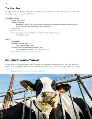 Located on the first floor of North Hall (Room 132) and on the second floor of the Student Health and Wellness Center, is the Mind Spa.
The Mind Spa is a great place to relax and de-stress!
The Mind Spa includes:
	 • Massage chair recliners
	 • Biofeedback machine
		 A biofeedback machine is an advanced program that monitors physiological processes. This resources aims to
		 provide essential skills in controlling your body’s stress levels
	 • Light Therapy
	 • Relaxation audio
	 • Drop-in peer support sessions with Wellness Ambassadors (North Hall location only)
		 MWF: 11:00AM - 3:00PM
Where?
	 Two locations:
	 • First floor of North Hall (Room 132)
		 Open MTWRF: 9:00 AM - 4:00 PM 	
	 • Second floor of the Student Health and Wellness Center
		 Open MTWRF: 9:00AM-4:00PM Closed during Summer Sessions
	 Check out: https://shcs.ucdavis.edu/services/mindspa
The Mind Spa
Interested in Massage Therapy?
Massage Therapy can help to relieve stress, tension, and assist in relaxation. Massage Therapy sessions at the Student Health and
Wellness Center range from 30 and 45 minute sessions for $30 and $40, respectively, per session! All charges are billed to your student
account.
	 Check out: https://shcs.ucdavis.edu/services/massage-therapy
8
 