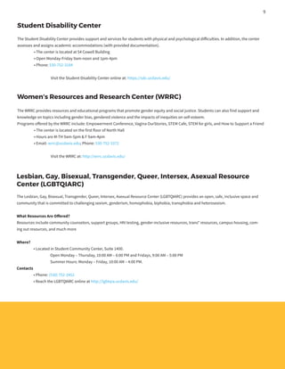Student Disability Center
The Student Disability Center provides support and services for students with physical and psychological difficulties. In addition, the center
assesses and assigns academic accommodations (with provided documentation).
	 • The center is located at 54 Cowell Building
	 • Open Monday-Friday 9am-noon and 1pm-4pm
	 • Phone: 530-752-3184
		 Visit the Student Disability Center online at: https://sdc.ucdavis.edu/
Women’s Resources and Research Center (WRRC)
The WRRC provides resources and educational programs that promote gender equity and social justice. Students can also find support and
knowledge on topics including gender bias, gendered violence and the impacts of inequities on self-esteem.
Programs offered by the WRRC include: Empowerment Conference, Vagina OurStories, STEM Cafe, STEM for girls, and How to Support a Friend
	 • The center is located on the first floor of North Hall
	 • Hours are M-TH 9am-5pm & F 9am-4pm
	 • Email: wrrc@ucdavis.edu; Phone: 530-752-3372
		 Visit the WRRC at: http://wrrc.ucdavis.edu/
Lesbian, Gay, Bisexual, Transgender, Queer, Intersex, Asexual Resource
Center (LGBTQIARC)
The Lesbian, Gay, Bisexual, Transgender, Queer, Intersex, Asexual Resource Center (LGBTQIARC) provides an open, safe, inclusive space and
community that is committed to challenging sexism, genderism, homophobia, biphobia, transphobia and heterosexism.
What Resources Are Offered?
Resources include community counselors, support groups, HIV testing, gender-inclusive resources, trans* resources, campus housing, com-
ing out resources, and much more
Where?
	 • Located in Student Community Center, Suite 1400.
		 Open Monday – Thursday, 10:00 AM – 6:00 PM and Fridays, 9:00 AM – 5:00 PM
		 Summer Hours: Monday – Friday, 10:00 AM – 4:00 PM.
Contacts
	 • Phone: (530) 752-2452
	 • Reach the LGBTQIARC online at http://lgbtqia.ucdavis.edu/
9
 