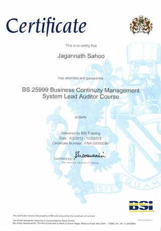 C ertiftcate
at Delhi
This is to certify that
Jagannath Sahoo
has attended and passed the
BS 25999 Business Continuity Management
System Lead Auditor Course
Delivered by BSI Training
Date : 61212012 - 101212012
Certificate Number : ENR-00050096
nl .
Wuenneo Dv .t
Mirri Sfrarrrra, Dircct<lr of Training
This certificate remains the property of BSI and is bound by the conditions of contract
The British Standards Institution is Incorporated by Royal Charter
BSI (lndia) Headquarters: The Mira Corporate Suites(A-2),lshwar Nagar, Mathura Road, New Delhi - 110055, Tel: +91 11 26929000
T+rr
D=rr
 
