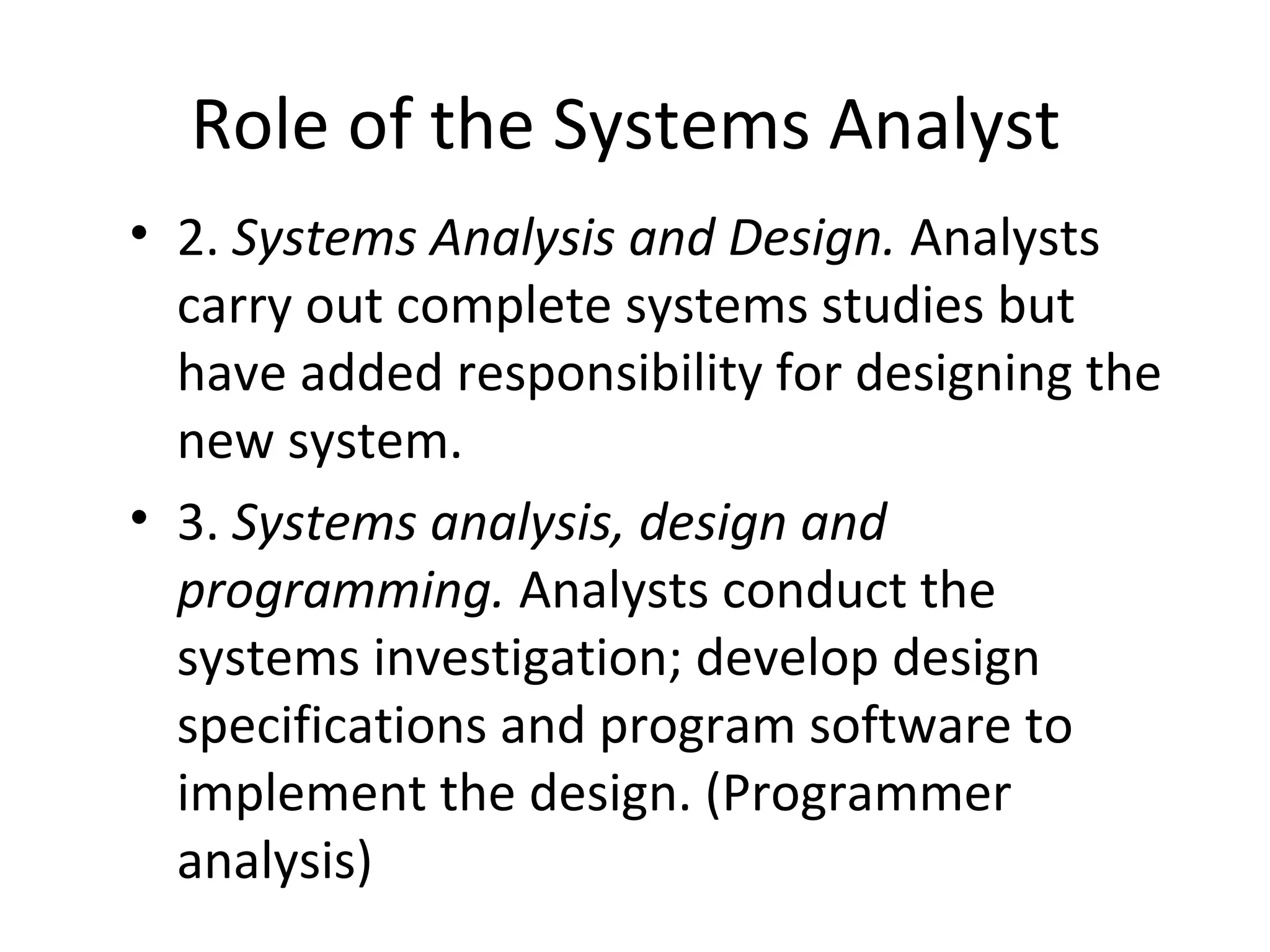 Role of the Systems Analyst
• 2. Systems Analysis and Design. Analysts
carry out complete systems studies but
have added responsibility for designing the
new system.
• 3. Systems analysis, design and
programming. Analysts conduct the
systems investigation; develop design
specifications and program software to
implement the design. (Programmer
analysis)
 