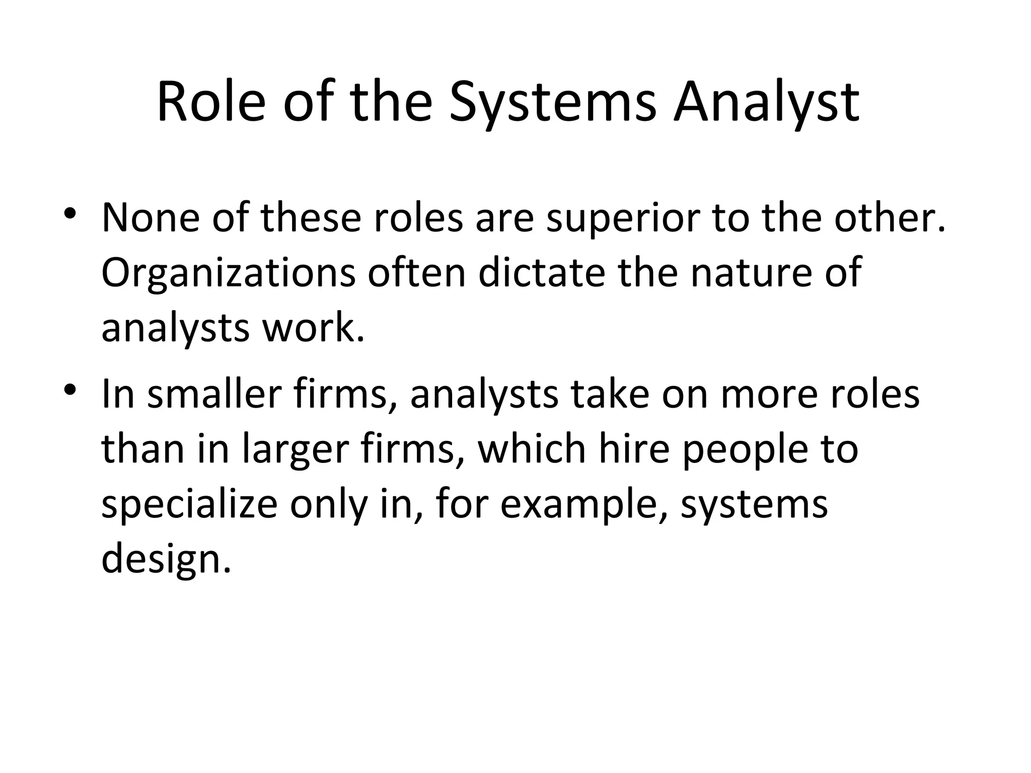 Role of the Systems Analyst
• None of these roles are superior to the other.
Organizations often dictate the nature of
analysts work.
• In smaller firms, analysts take on more roles
than in larger firms, which hire people to
specialize only in, for example, systems
design.
 
